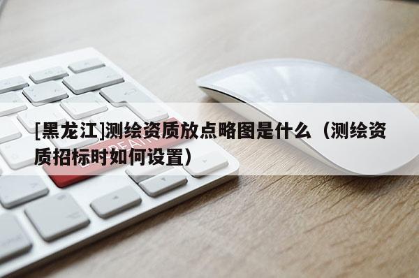 [黑龙江]测绘资质放点略图是什么（测绘资质招标时如何设置）