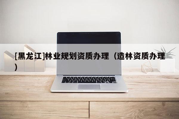 [黑龙江]林业规划资质办理（造林资质办理）