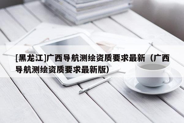 [黑龙江]广西导航测绘资质要求最新（广西导航测绘资质要求最新版）