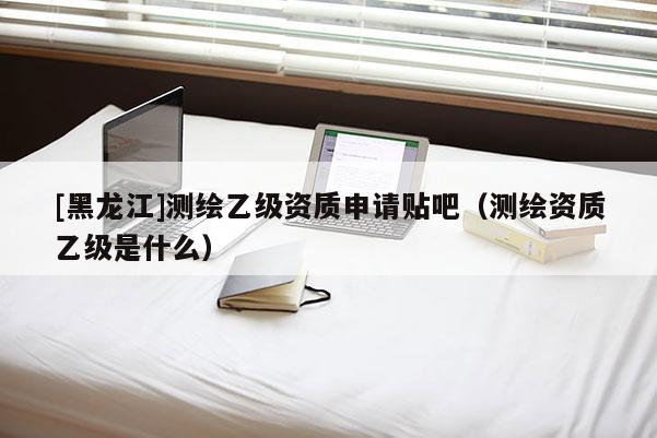 [黑龙江]测绘乙级资质申请贴吧（测绘资质乙级是什么）