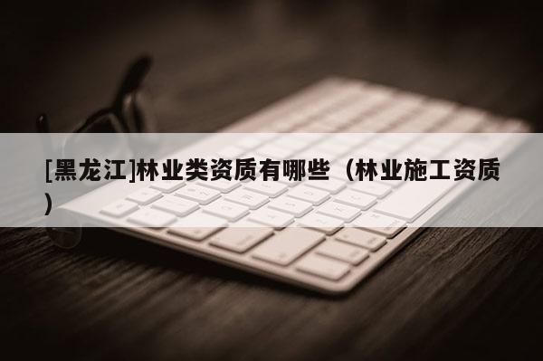 [黑龙江]林业类资质有哪些（林业施工资质）