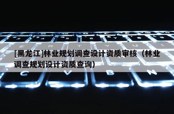 [黑龙江]林业规划调查设计资质审核（林业调查规划设计资质查询）