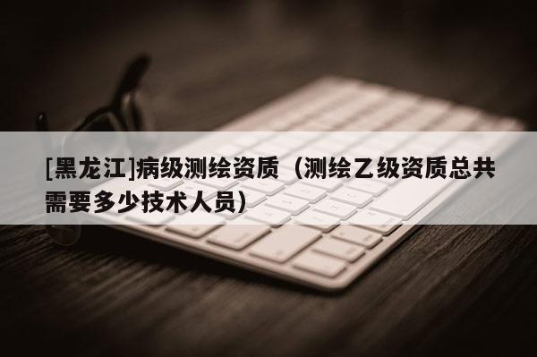 [黑龙江]病级测绘资质（测绘乙级资质总共需要多少技术人员）