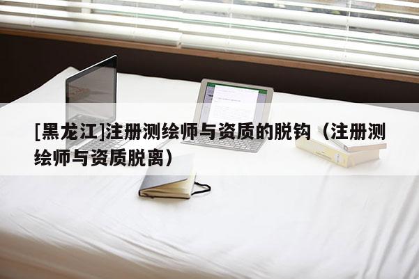 [黑龙江]注册测绘师与资质的脱钩（注册测绘师与资质脱离）