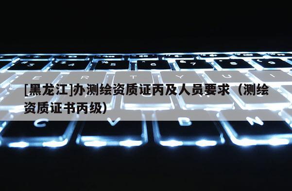 [黑龙江]办测绘资质证丙及人员要求（测绘资质证书丙级）