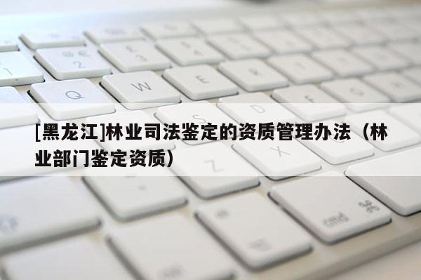 [黑龙江]林业司法鉴定的资质管理办法（林业部门鉴定资质）