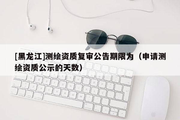 [黑龙江]测绘资质复审公告期限为（申请测绘资质公示的天数）