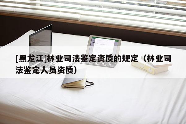 [黑龙江]林业司法鉴定资质的规定（林业司法鉴定人员资质）