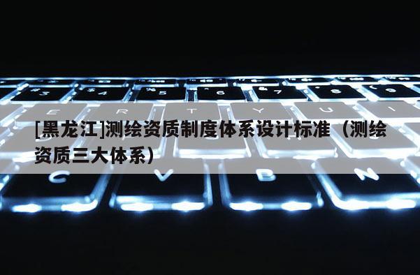 [黑龙江]测绘资质制度体系设计标准（测绘资质三大体系）