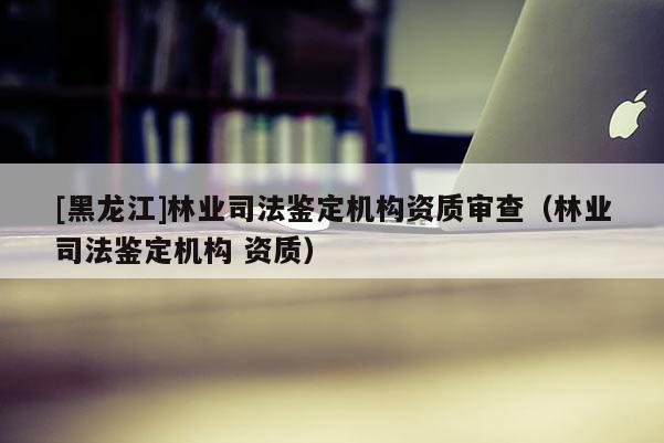 [黑龙江]林业司法鉴定机构资质审查（林业司法鉴定机构 资质）