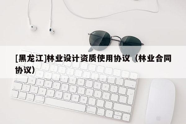 [黑龙江]林业设计资质使用协议（林业合同协议）