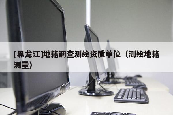 [黑龙江]地籍调查测绘资质单位（测绘地籍测量）