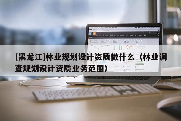 [黑龙江]林业规划设计资质做什么（林业调查规划设计资质业务范围）