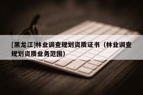 [黑龙江]林业调查规划资质证书（林业调查规划资质业务范围）