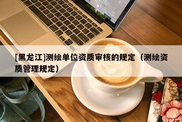 [黑龙江]测绘单位资质审核的规定（测绘资质管理规定）