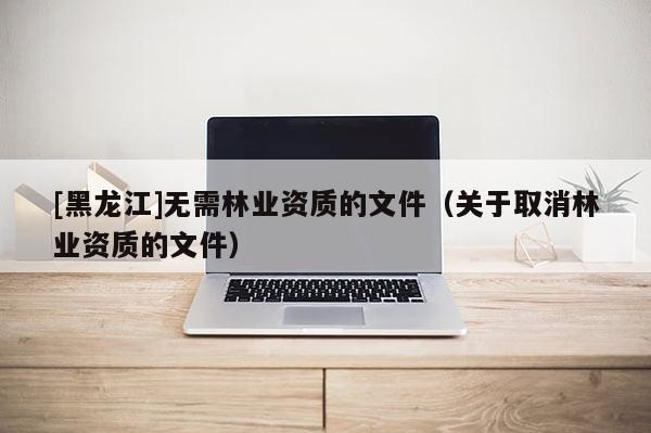 [黑龙江]无需林业资质的文件（关于取消林业资质的文件）