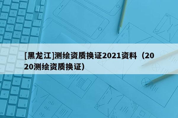 [黑龙江]测绘资质换证2021资料（2020测绘资质换证）