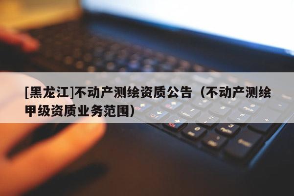 [黑龙江]不动产测绘资质公告（不动产测绘甲级资质业务范围）