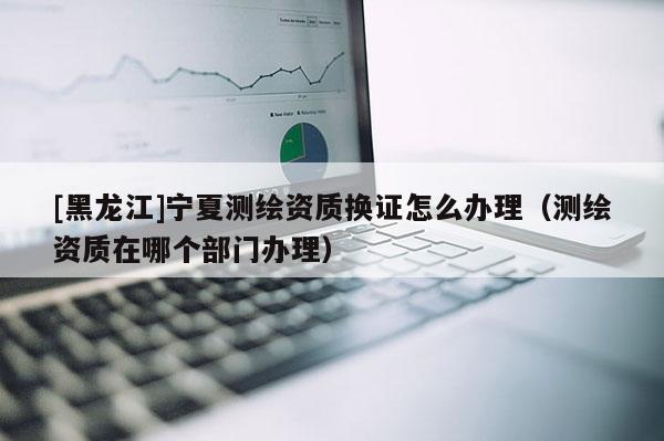 [黑龙江]宁夏测绘资质换证怎么办理（测绘资质在哪个部门办理）