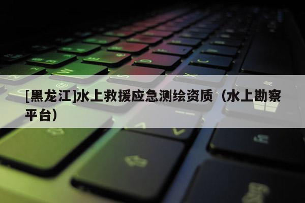 [黑龙江]水上救援应急测绘资质（水上勘察平台）