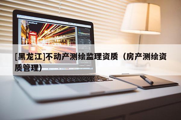 [黑龙江]不动产测绘监理资质（房产测绘资质管理）