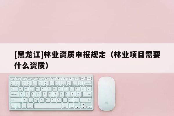 [黑龙江]林业资质申报规定（林业项目需要什么资质）