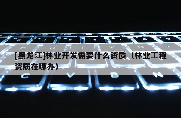 [黑龙江]林业开发需要什么资质（林业工程资质在哪办）