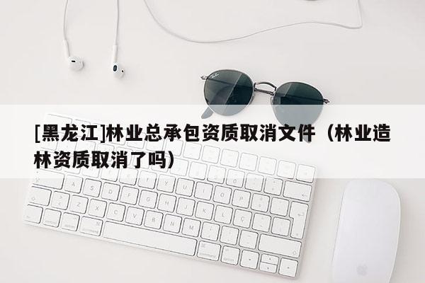 [黑龙江]林业总承包资质取消文件（林业造林资质取消了吗）