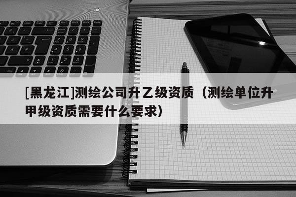 [黑龙江]测绘公司升乙级资质（测绘单位升甲级资质需要什么要求）