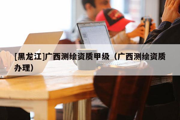 [黑龙江]广西测绘资质甲级（广西测绘资质办理）