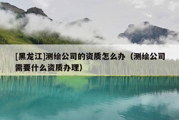 [黑龙江]测绘公司的资质怎么办（测绘公司需要什么资质办理）