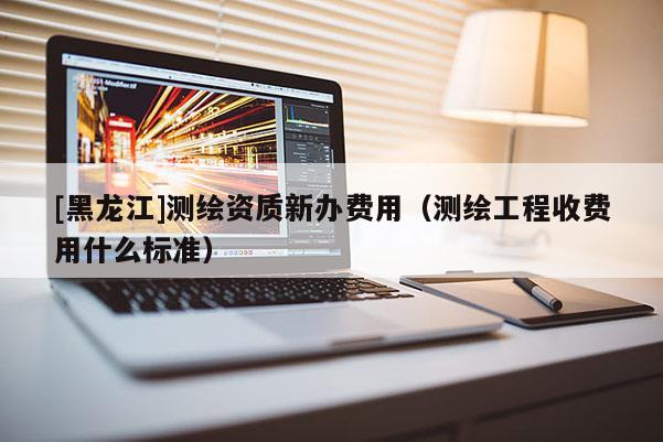 [黑龙江]测绘资质新办费用（测绘工程收费用什么标准）