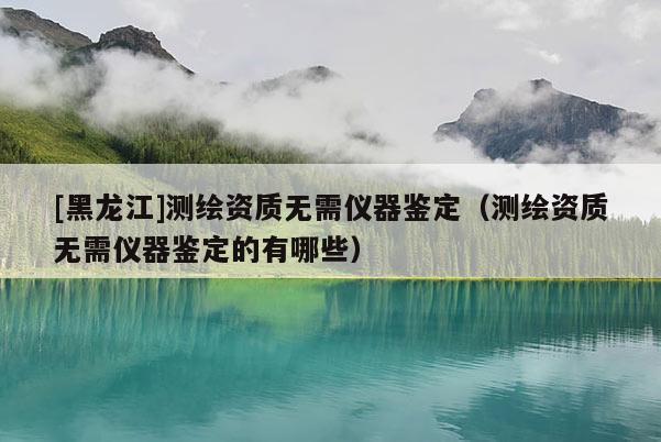 [黑龙江]测绘资质无需仪器鉴定（测绘资质无需仪器鉴定的有哪些）
