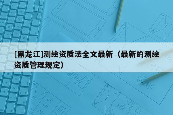[黑龙江]测绘资质法全文最新（最新的测绘资质管理规定）