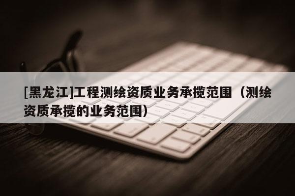 [黑龙江]工程测绘资质业务承揽范围（测绘资质承揽的业务范围）