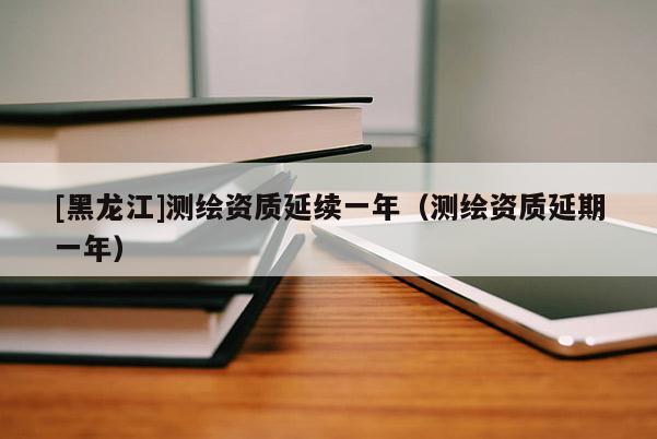 [黑龙江]测绘资质延续一年（测绘资质延期一年）