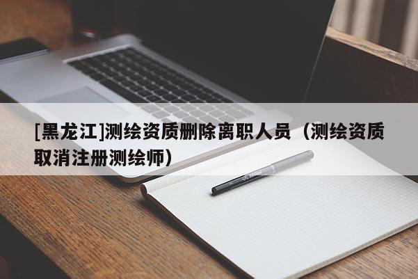[黑龙江]测绘资质删除离职人员（测绘资质取消注册测绘师）