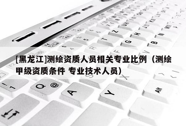 [黑龙江]测绘资质人员相关专业比例（测绘甲级资质条件 专业技术人员）
