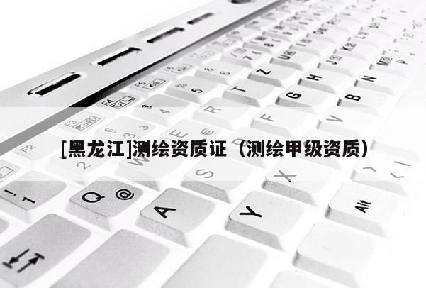 [黑龙江]测绘资质证（测绘甲级资质）