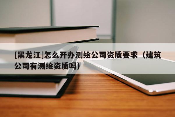 [黑龙江]怎么开办测绘公司资质要求（建筑公司有测绘资质吗）