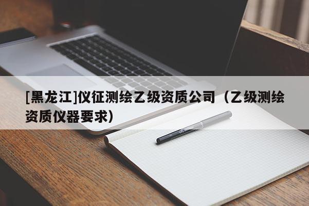 [黑龙江]仪征测绘乙级资质公司（乙级测绘资质仪器要求）