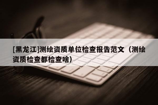 [黑龙江]测绘资质单位检查报告范文（测绘资质检查都检查啥）