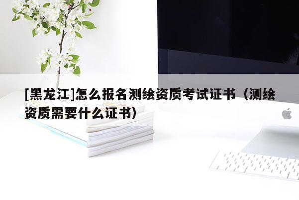 [黑龙江]怎么报名测绘资质考试证书（测绘资质需要什么证书）