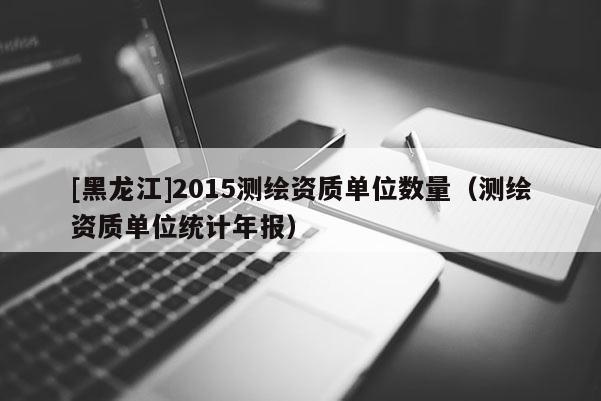 [黑龙江]2015测绘资质单位数量（测绘资质单位统计年报）