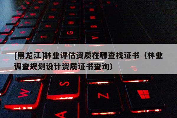 [黑龙江]林业评估资质在哪查找证书（林业调查规划设计资质证书查询）