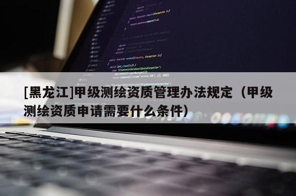 [黑龙江]甲级测绘资质管理办法规定（甲级测绘资质申请需要什么条件）