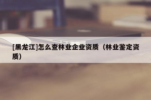 [黑龙江]怎么查林业企业资质（林业鉴定资质）