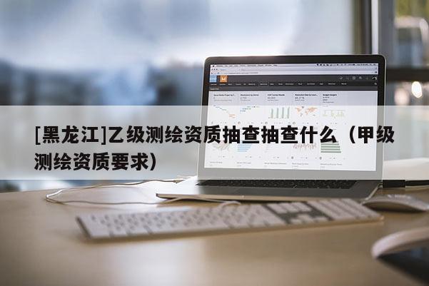 [黑龙江]乙级测绘资质抽查抽查什么（甲级测绘资质要求）
