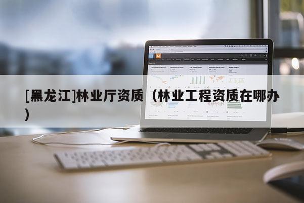 [黑龙江]林业厅资质（林业工程资质在哪办）