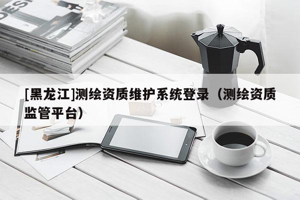 [黑龙江]测绘资质维护系统登录（测绘资质监管平台）